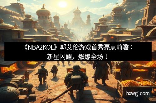《NBA2KOL》郭艾伦游戏首秀亮点前瞻：新星闪耀，燃爆全场！
