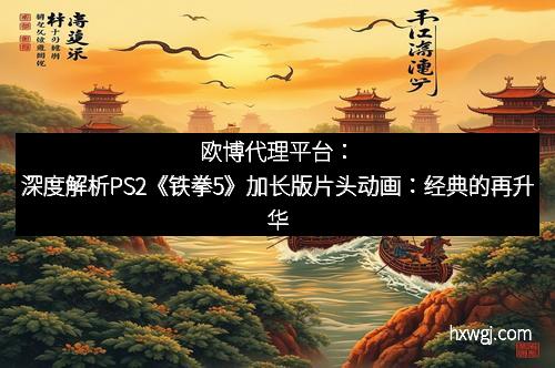 欧博代理平台：深度解析PS2《铁拳5》加长版片头动画：经典的再升华
